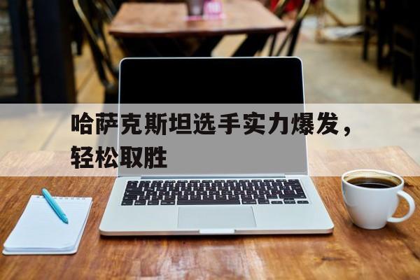 哈萨克斯坦选手实力爆发，轻松取胜的简单介绍